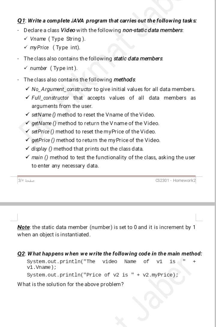 Q1: Write a complete JAVA program that carries out the following task s:
Declare a class Video with the following non-static data members:
v Vname (Type String).
v my Price (Type int).
The class also contains the following static data members.
V number (Type int).
daty
The class also contains the following methods.
V No_Argument_constructor to give initial values for all data members.
V Full_constructor that accepts values of all data members as
arguments from the user.
V setName () method to reset the Vname of the Video.
V getName () method to return the Vname of the Video.
V set Price () method to reset the myPrice of the Video.
V getPrice () method to return the my Price of the Video.
V display () method that prints out the class data.
V main () method to test the functionality of the class, asking the user
to enter any necessary data.
3/r ado
CS2301 - Homework2
Note: the static data member (number) is set to 0 and it is increment by 1
when an object is instantiated.
Q2: What happens w hen we write the following code in the main method:
System.out. println("The
v1. Vname );
video
Name
of
v1
System.out.println("Price of v2 is
+ v2. myPrice
What is the solution for the above problem?
Jaber
