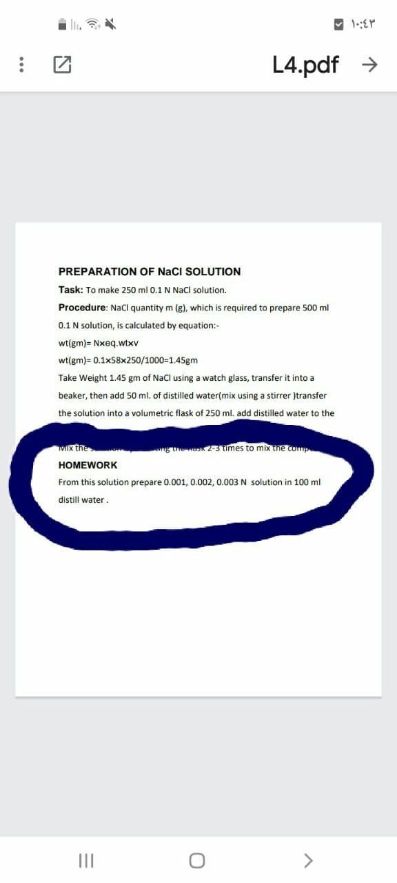 L4.pdf >
PREPARATION OF NaCI SOLUTION
Task: To make 250 ml 0.1 N Nacl solution.
Procedure: NaCl quantity m (g), which is required to prepare 500 ml
0.1 N solution, is calculated by equation:-
wt(gm)= Nxeq.wtxv
wt(gm)= 0.1x58x250/1000=1.45gm
Take Weight 1.45 gm of Nacl using a watch glass, transfer it into a
beaker, then add 50 ml. of distilled water(mix using a stirrer )transfer
the solution into a volumetric flask of 250 ml. add distilled water to the
MIx the
g the ask 2-3 times to mix the comp
HOMEWORK
From this solution prepare 0.001, 0.002, 0.003 N solution in 100 ml
distill water.
II
