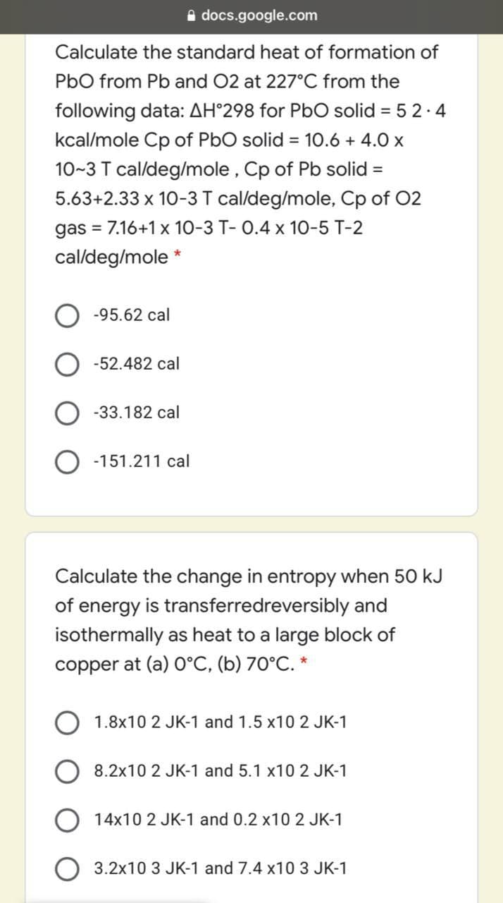 A docs.google.com
Calculate the standard heat of formation of
PbO from Pb and 02 at 227°C from the
following data: AH°298 for PbO solid = 5 2.4
kcal/mole Cp of PbO solid = 10.6 + 4.0 x
10~3 T cal/deg/mole, Cp of Pb solid =
%3D
5.63+2.33 x 10-3T cal/deg/mole, Cp of 02
gas = 7.16+1 x 10-3 T- 0.4 x 10-5 T-2
cal/deg/mole *
-95.62 cal
-52.482 cal
-33.182 cal
O -151.211 cal
Calculate the change in entropy when 50 kJ
of energy is transferredreversibly and
isothermally as heat to a large block of
copper at (a) O°C, (b) 70°C. *
1.8x10 2 JK-1 and 1.5 x10 2 JK-1
8.2x10 2 JK-1 and 5.1 x10 2 JK-1
O 14x10 2 JK-1 and 0.2 x10 2 JK-1
3.2x10 3 JK-1 and 7.4 x10 3 JK-1
