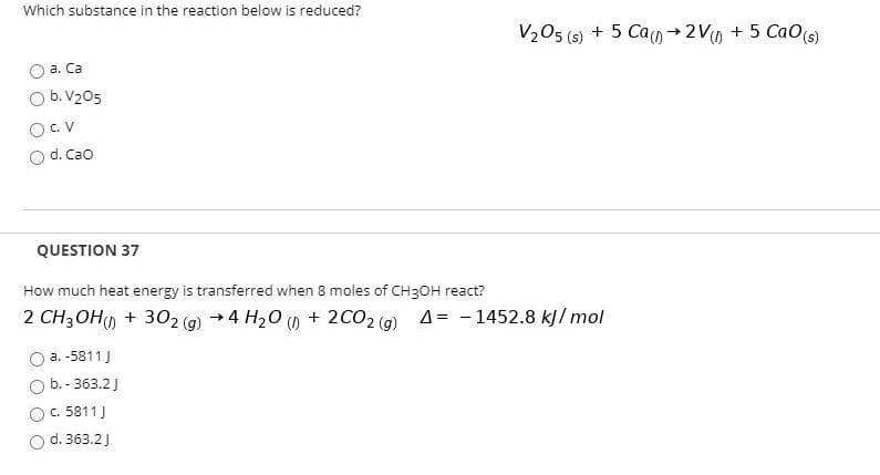 Which substance in the reaction below is reduced?
V205 (s) + 5 Ca→2V0 + 5 Ca0S)
a. Ca
O b. V205
OCv
Od. Cao
QUESTION 37
How much heat energy is transferred when 8 moles of CH3OH react?
2 CH3OH) + 302 (g) +4 H20 o + 2CO2 (9) A= -1452.8 kJl mol
a. -5811J
b. - 363.2J
c. 5811J
d. 363.2)
