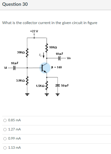 Question 30
What is the collector current in the given circuit in figure
+22 V
10 ΚΩ
39KQ
10μF
Vi H
3.9K
0.85 mA
1.27 mA
0.99 mA
1.13 mA
1.5ΚΩ
10 μF
³ = 140
Vo
50 μF