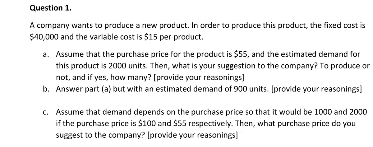 Question 1.
A company wants to produce a new product. In order to produce this product, the fixed cost is
$40,000 and the variable cost is $15 per product.
a. Assume that the purchase price for the product is $55, and the estimated demand for
this product is 2000 units. Then, what is your suggestion to the company? To produce or
not, and if yes, how many? [provide your reasonings]
b. Answer part (a) but with an estimated demand of 900 units. [provide your reasonings]
c. Assume that demand depends on the purchase price so that it would be 1000 and 2000
if the purchase price is $100 and $55 respectively. Then, what purchase price do you
suggest to the company? [provide your reasonings]
