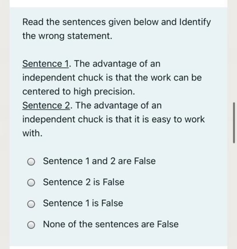 Read the sentences given below and Identify
the wrong statement.
Sentence 1. The advantage of an
independent chuck is that the work can be
centered to high precision.
Sentence 2. The advantage of an
independent chuck is that it is easy to work
with.
O Sentence 1 and 2 are False
O Sentence 2 is False
Sentence 1 is False
O None of the sentences are False
