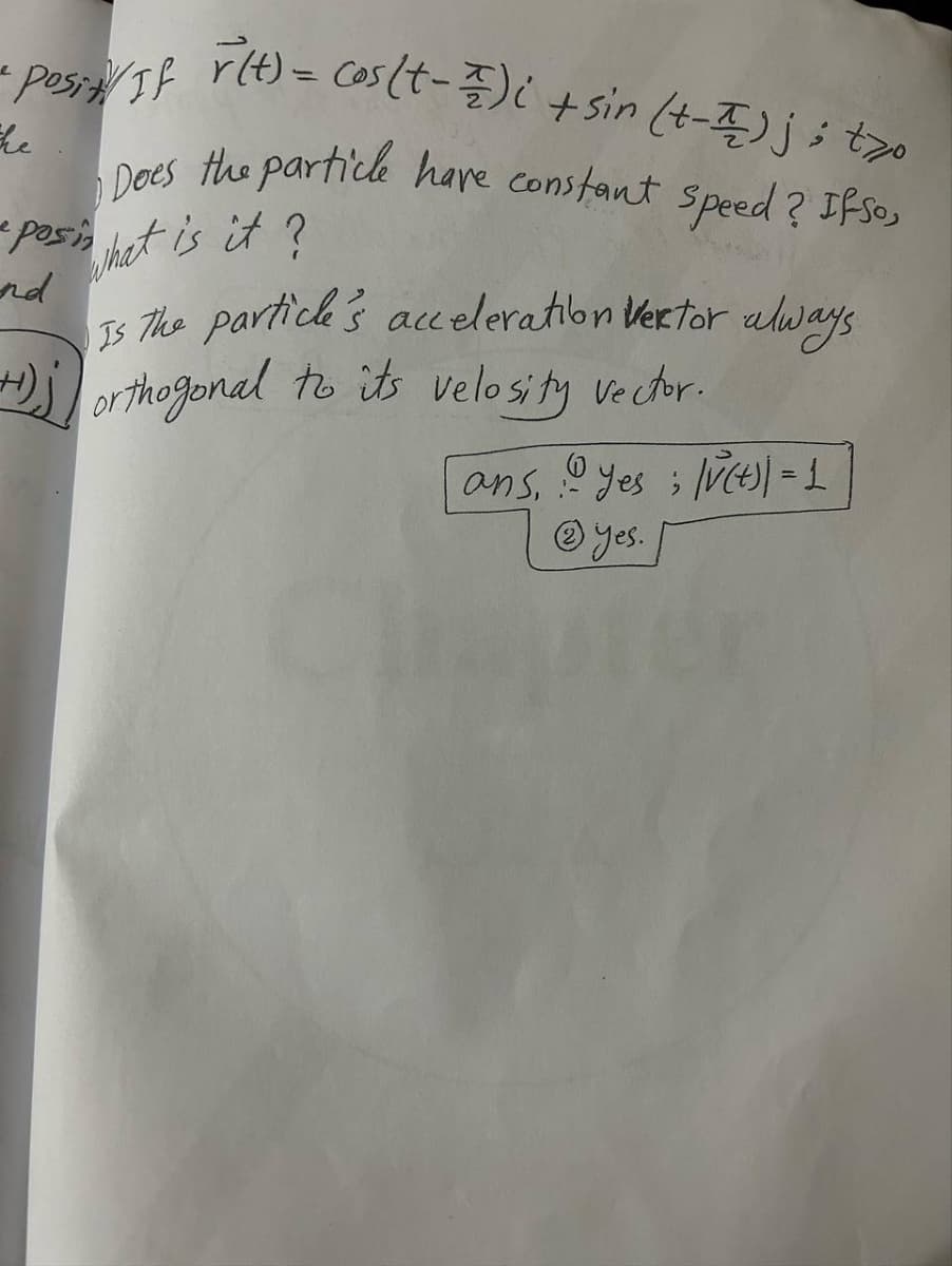 posit/ If r(t) = cos (t-1);
r(t) = cos(t-1)i + sin (+-) ;; tzo
he
Does the particle have constant speed? If so,
e posin that is it?
+)
Is the particle's acceleration vertor always
orthogonal to its velosity vector.
160
ans, yes ; |v(t) = 1
@yes.