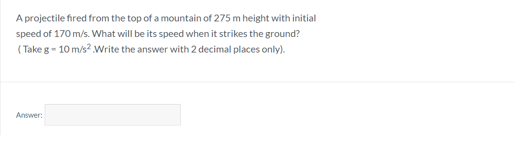 A projectile fired from the top of a mountain of 275 m height with initial
speed of 170 m/s. What will be its speed when it strikes the ground?
( Take g = 10 m/s2.Write the answer with 2 decimal places only).
Answer:
