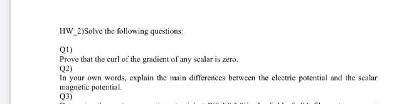 HW_2)Solve the following questions:
Q1)
Prove that the curl of the gradient of any scalar is zero.
Q2)
In your own words, explain the main differences between the electric potential and the scalar
magnetic potential.
Q3)
