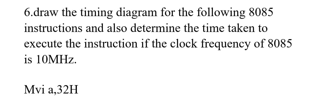 6.draw the timing diagram for the following 8085
instructions and also determine the time taken to
execute the instruction if the clock frequency of 8085
is 10MHz.
Mvi a,32H