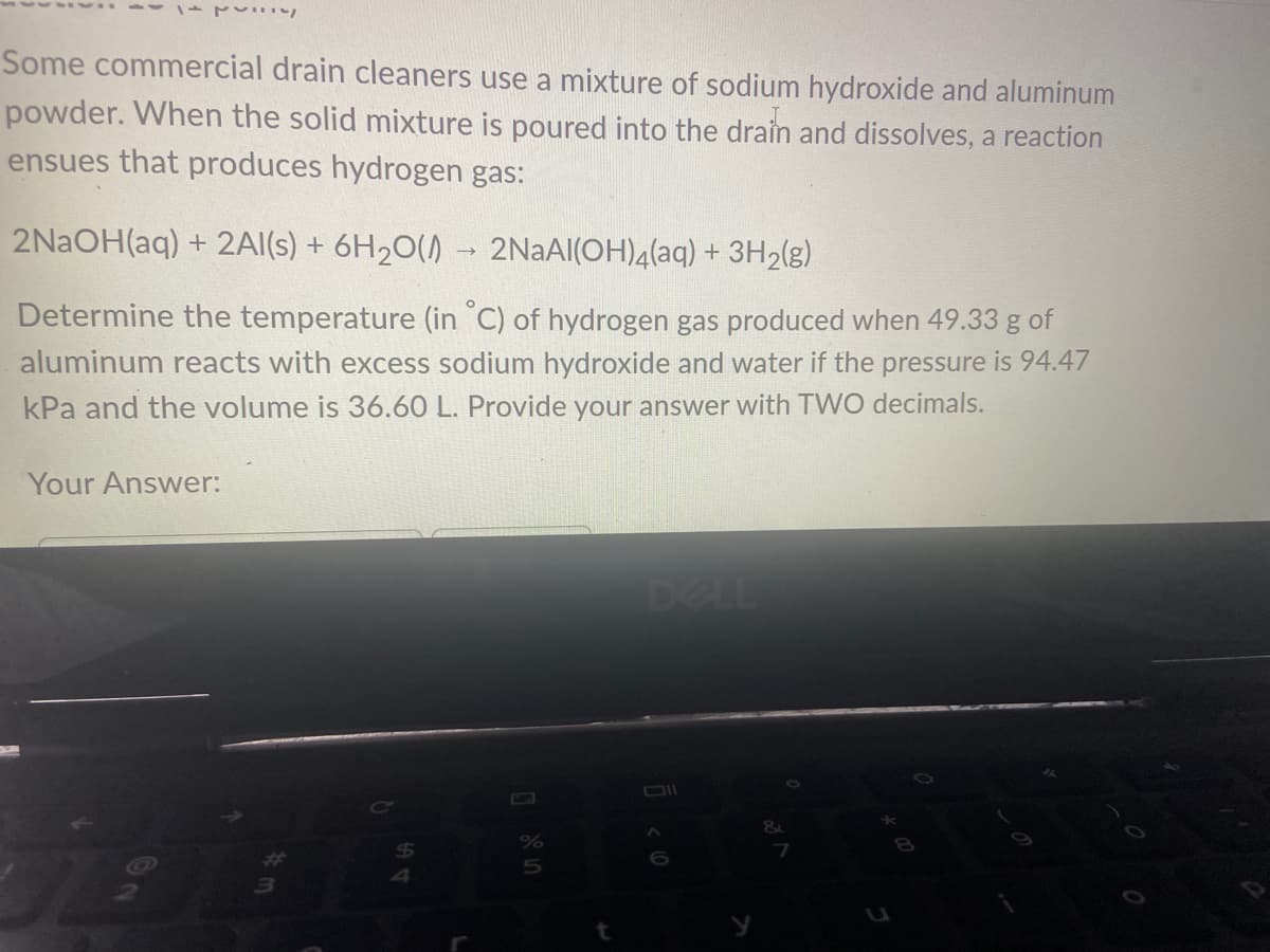 1
Some commercial drain cleaners use a mixture of sodium hydroxide and aluminum
powder. When the solid mixture is poured into the drain and dissolves, a reaction
ensues that produces hydrogen gas:
2NaOH(aq) + 2Al(s) + 6H₂O() → 2NaAl(OH)4(aq) + 3H₂(g)
Determine the temperature (in °C) of hydrogen gas produced when 49.33 g of
aluminum reacts with excess sodium hydroxide and water if the pressure is 94.47
kPa and the volume is 36.60 L. Provide your answer with TWO decimals.
Your Answer:
Q
54
%
5
t