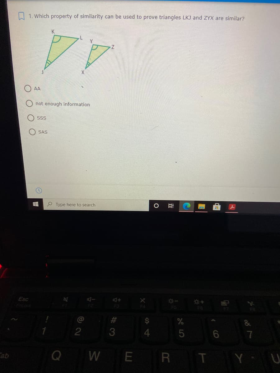 I 1. Which property of similarity can be used to prove triangles LKJ and ZYX are similar?
Y.
44
AA
not enough information
SSS
SAS
Type here to search
Esc
F3
F4
F5
F6
23
2
3
4.
7
Q
WE
R TY U
ab
CO
近
O O O
