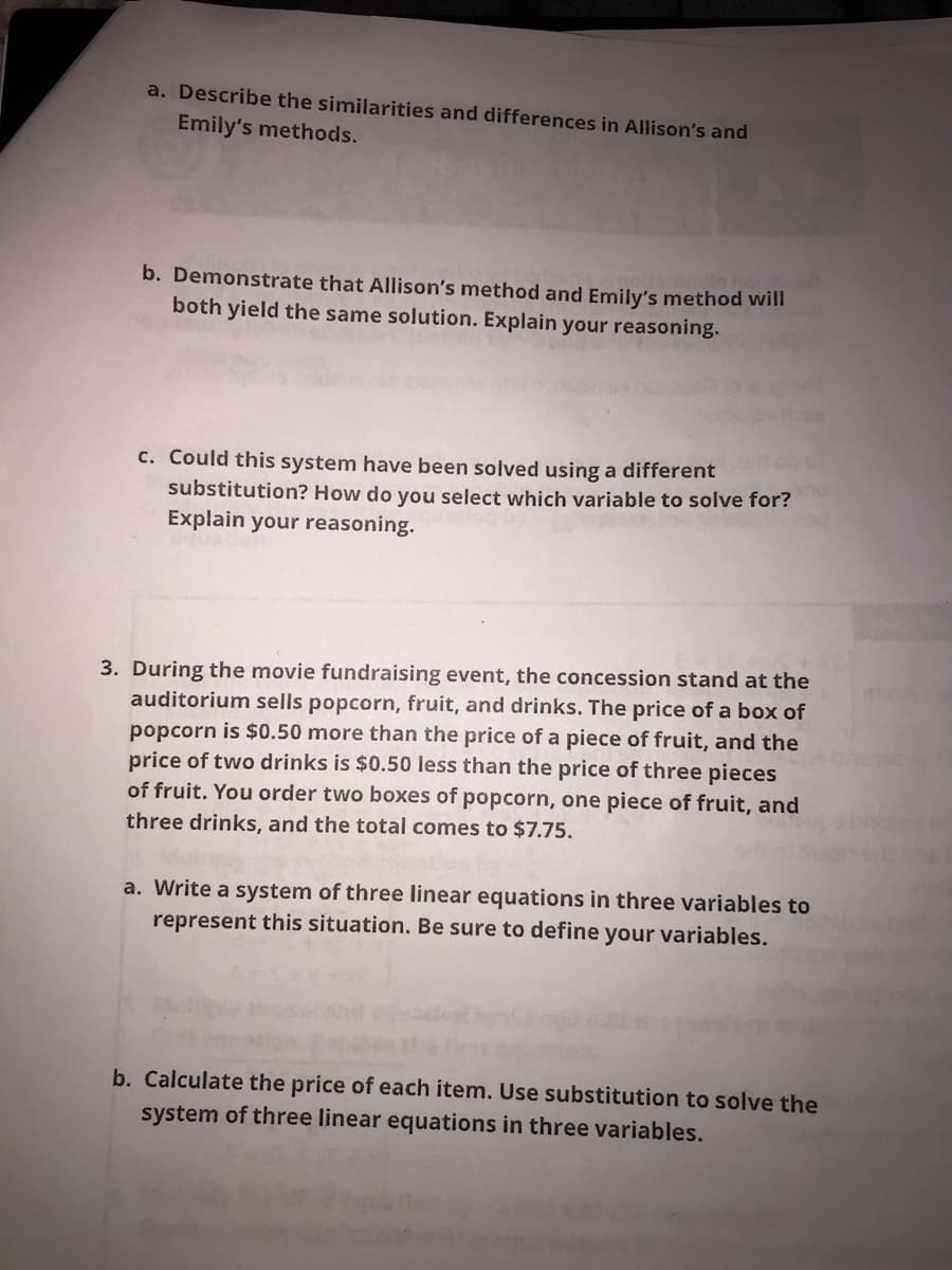 a. Describe the similarities and differences in Allison's and
Emily's methods.
b. Demonstrate that Allison's method and Emily's method will
both yield the same solution. Explain your reasoning.
c. Could this system have been solved using a different
substitution? How do you select which variable to solve for?
Explain your reasoning.
3. During the movie fundraising event, the concession stand at the
auditorium sells popcorn, fruit, and drinks. The price of a box of
popcorn is $0.50 more than the price of a piece of fruit, and the
price of two drinks is $0.50 less than the price of three pieces
of fruit. You order two boxes of popcorn, one piece of fruit, and
three drinks, and the total comes to $7.75.
a. Write a system of three linear equations in three variables to
represent this situation. Be sure to define your variables.
b. Calculate the price of each item. Use substitution to solve the
system of three linear equations in three variables.
