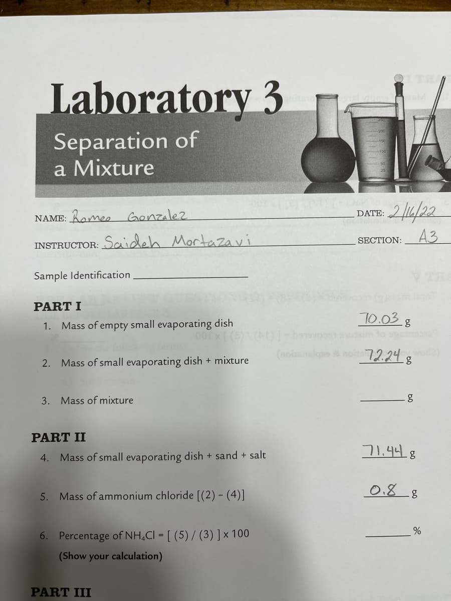 Laboratory 3
Separation of
a Mixture
NAME: Rome, Genzalez
DATE: 2 4/22
A3
SECTION:
INSTRUCTOR: Scaideh Mortazavi
Sample Identification
V THA
PART I
10.03 8
Mass of empty small evaporating dish
00 x (
1.
baovo uim to s
(noinlqpe noit 72.24 g
wor
2. Mass of small evaporating dish + mixture
3. Mass of mixture
PART II
71,448
4. Mass of small evaporating dish + sand + salt
0.8 8
5. Mass of ammonium chloride [(2) - (4)]
6. Percentage of NH,CI = [ (5) / (3)]x 100
(Show your calculation)
PART III
