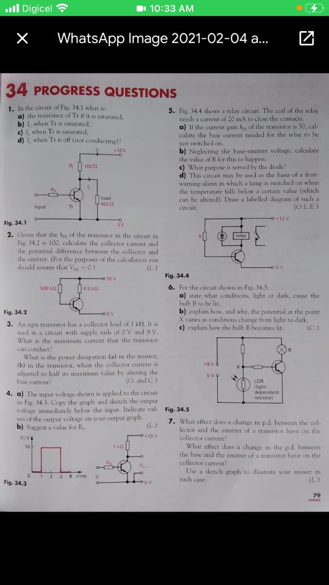 ll Digicel
1 10:33 AM
WhatsApp Image 2021-02-04 a..
34 PROGRESS QUESTIONS
1. In the circuit of Fig. 34.1 what is:
a) the resistance of Tr if it is saturated.
b) I when Tr is saturated,
c) I, when Tr is saturated,
d) I, when Tr is off (not conducting)?
5. Fig. 34.4 shows a relay circuit. The coil of the relay
needs a current of 20 mA to close the contacts.
a) If the current gain h of the transistor is 50, cal-
culate the base current needed for the relay to be
just switched on.
b) Neglecting the base-emitter voltage, calculate
the value of R for this to happen.
+10V
R 100 2
c) What purpose is served by the diode?
d) This circuit may be used as the basis of a frost-
warning alarm in which a lamp is switched on when
the temperature falls below a certain value (which
can be altered). Draw a labelled diagram of such a
%3D
load
모400 2
input
Tr
circuit.
(O.L.E.)
+12 V
Fig. 34.1
ov
2. Given that the h of the transistor in the circuit in
Fig. 34.2 is 100, calculate the collector current and
the potential difference between the collector and
the emitter. (For the purposes of the calculation you
should assume that V = 0.)
relay
BE
(L.)
O OV
Fig. 34.4
o 10 V
6. For the circuit shown in Fig. 34.5:
a) state what conditions, light or dark, cause the
bulb B to be lit,
b) explain how, and why, the potential at the point
X varies as conditions change from light to dark,
c) explain how the bulb B becomes lit.
500 k2
|4.5 k2
Fig. 34.2
OOV
3. An npn transistor has a collector load of 1 k. It is
used in a circuit with supply rails of 0 V and 9 V.
(C.)
What is the maximum current that the transistor
can conduct?
What is the power dissipation (a) in the resistor,
(b) in the transistor, when the collector current is
adjusted to half its maximum value by altering the
base current?
+9 v 6
ove
(O. and C.)
LDR
(light-
dependent
resistor)
4. a) The input voltage shown is applied to the circuit
in Fig. 34.3. Copy the graph and sketch the output
voltage immediately below the input. Indicate val- Fig. 34.5
ues of the output voltage on your output graph.
b) Suggest a value for Rp.
7. What effect does a change in p.d. between the col-
lector and the emitter of a transistor have on the
collector current?
What effect does a change in the p.d. between
the base and the emitter of a transistor have on the
collector current?
Use a sketch graph to illustrate your answer in
each case.
(L.)
V/V4
+10 V
10
1 k
V.
1 2 3
4 t/ms
V.
(L.)
Fig. 34.3
POV
79
