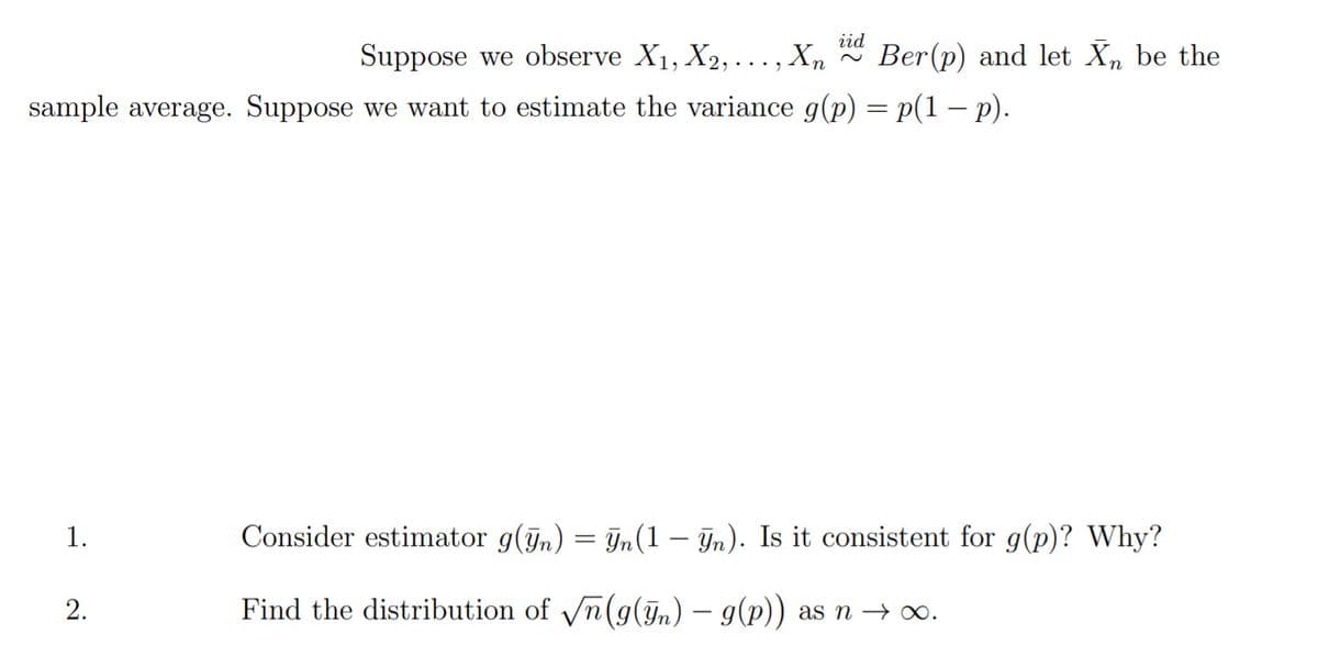 iid
Suppose we observe X1, X2, ..., Xn
Ber(p) and let Xn be the
sample average. Suppose we want to estimate the variance g(p) = p(1 – p).
1.
Consider estimator g(ỹn) = In(1 – Jn). Is it consistent for g(p)? Why?
2.
Find the distribution of n(g(Jn) – g(p)) as n → ∞.
