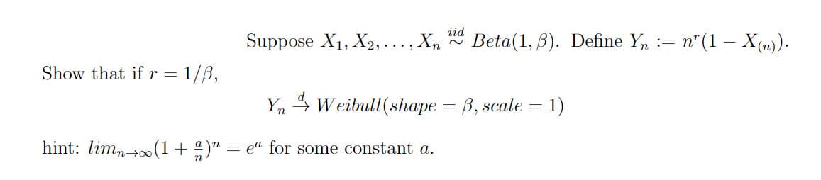 Suppose \( X_1, X_2, \ldots, X_n \overset{\text{iid}}{\sim} \text{Beta}(1, \beta) \). Define \( Y_n := n^r (1 - X_{(n)}) \).

Show that if \( r = 1/\beta \),

\[ Y_n \overset{d}{\to} \text{Weibull}(\text{shape} = \beta, \text{scale} = 1) \]

hint: \(\lim_{n \to \infty}(1 + \frac{a}{n})^n = e^a\) for some constant \( a \).