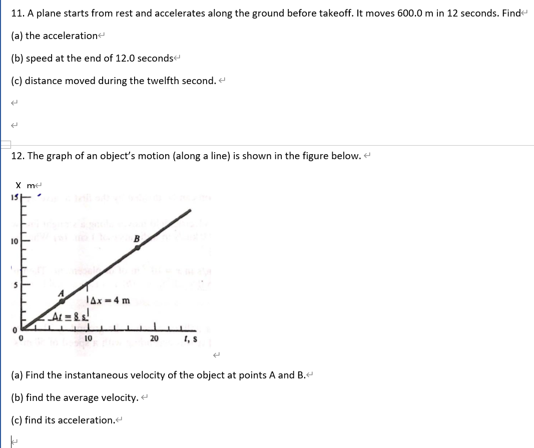 11. A plane starts from rest and accelerates along the ground before takeoff. It moves 600.0 m in 12 seconds. Find
(a) the acceleration
(b) speed at the end of 12.0 secondse
(c) distance moved during the twelfth second. e
12. The graph of an object's motion (along a line) is shown in the figure below.
X me
10
Tax=4 m
At = 8s!
10
20
I, s
(a) Find the instantaneous velocity of the object at points A and B.
(b) find the average velocity.
(c) find its acceleration.
