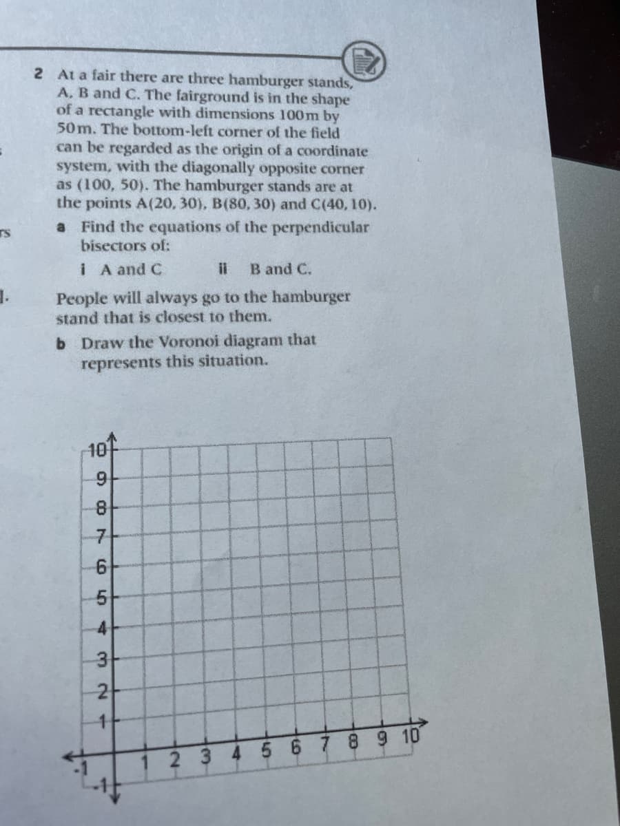 2 At a fair there are three hamburger stands,
A. B and C. The fairground is in the shape
of a rectangle with dimensions 100m by
50 m. The bottom-left corner of the field
can be regarded as the origin of a coordinate
system, with the diagonally opposite corner
as (100, 50). The hamburger stands are at
the points A(20, 30), B(80, 30) and C(40, 10).
a Find the equations of the perpendicular
bisectors of:
rS
I A and C
il
B and C.
People will always go to the hamburger
stand that is closest to them.
b Draw the Voronoi diagram that
represents this situation.
10
7
4
2-
2 3 4 5 6789 10
