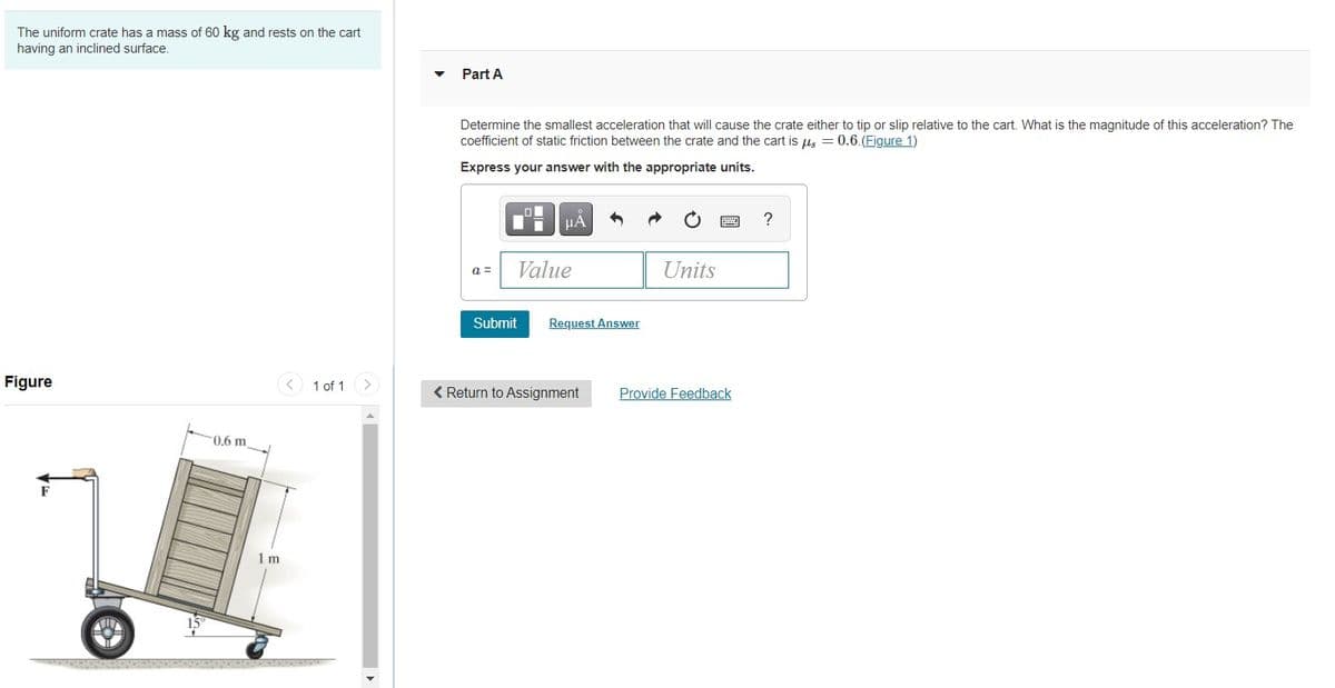 The uniform crate has a mass of 60 kg and rests on the cart
having an inclined surface.
Part A
Determine the smallest acceleration that will cause the crate either to tip or slip relative to the cart. What is the magnitude of this acceleration? The
coefficient of static friction between the crate and the cart is us = 0.6.(Figure 1)
Express your answer with the appropriate units.
HÀ
画
?
Value
Units
a =
Submit
Request Answer
Figure
< 1 of 1
< Return to Assignment
Provide Feedback
0.6 m
F
1 m
