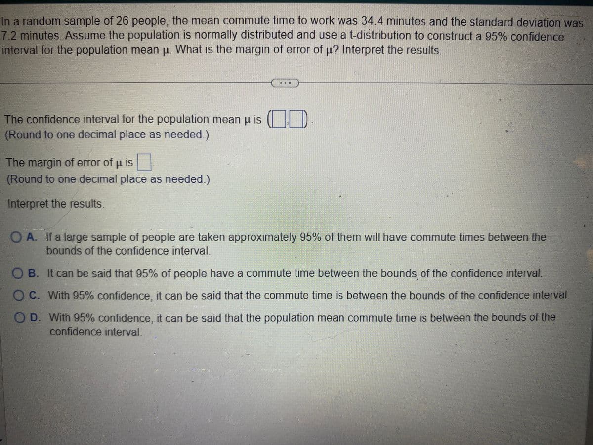 In a random sample of 26 people, the mean commute time to work was 34.4 minutes and the standard deviation was
7.2 minutes. Assume the population is normally distributed and use a t-distribution to construct a 95% confidence
interval for the population mean u. What is the margin of error of u? Interpret the results.
The confidence interval for the population mean u is
(Round to one decimal place as needed.)
The margin of error of µ is
(Round to one decimal place as needed.)
Interpret the results.
OA. If a large sample of people are taken approximately 95% of them will have commute times between the
bounds of the confidence interval.
OB. It can be said that 95% of people have a commute time between the bounds of the confidence interval
OC. With 95% confidence, it can be said that the commute time is between the bounds of the confidence interval
O D. With 95% confidence, it can be said that the population mean commute time is between the bounds of the
confidence interval.