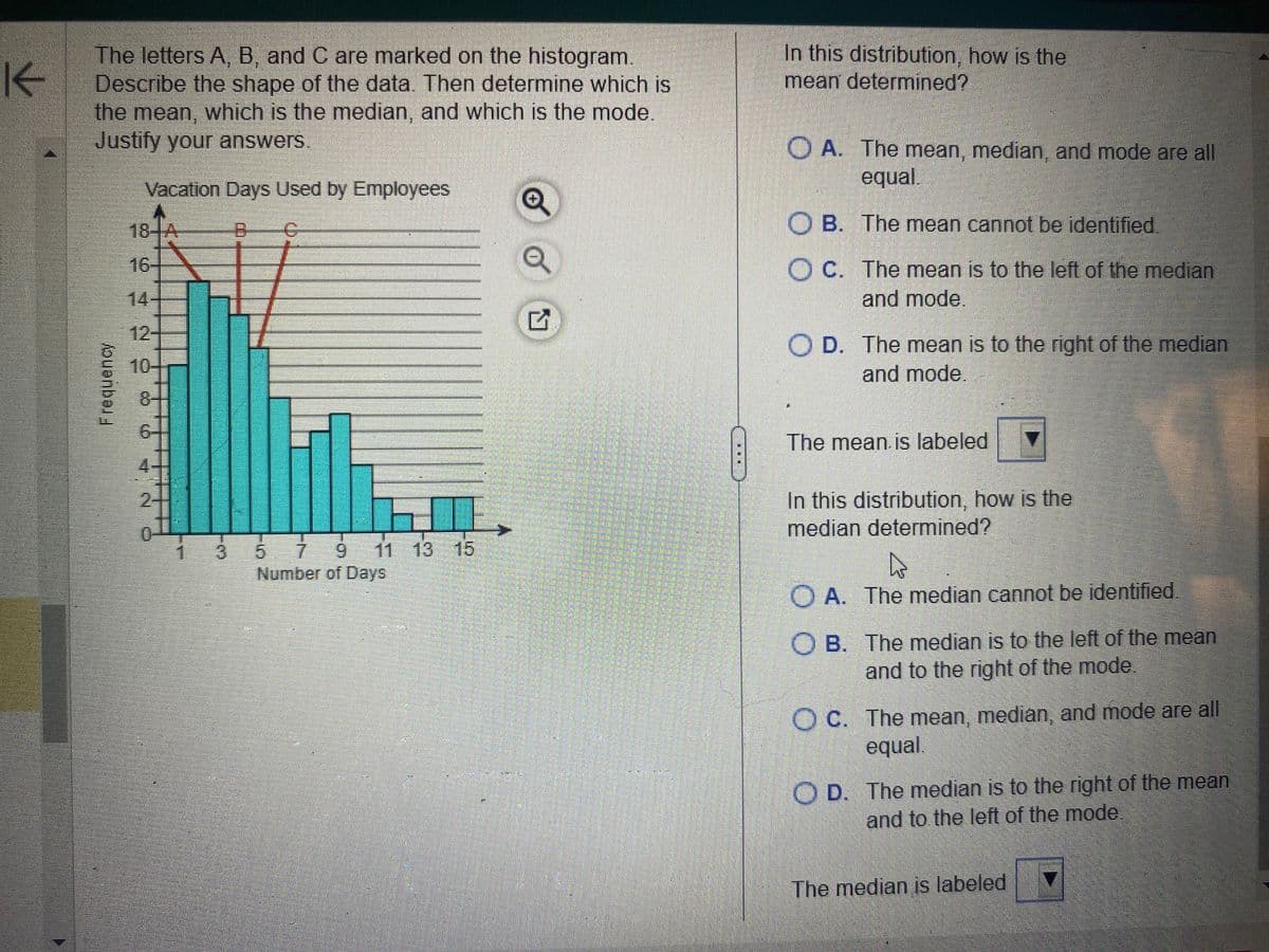 K
The letters A, B, and C are marked on the histogram.
Describe the shape of the data. Then determine which is
the mean, which is the median, and which is the mode.
Justify your answers.
Frequency
Vacation Days Used by Employees
8
18-A
16-
14
MOT
5 7 9 11 13 15
Number of Days
Q
Q
G
...
In this distribution, how is the
mean determined?
OA. The mean, median, and mode are all
equal.
OB. The mean cannot be identified.
OC. The mean is to the left of the median
and mode.
OD. The mean is to the right of the median
and mode.
The mean is labeled ▼
In this distribution, how is the
median determined?
OA. The median cannot be identified.
OB. The median is to the left of the mean
and to the right of the mode.
OC. The mean, median, and mode are all
equal.
OD. The median is to the right of the mean
and to the left of the mode.
The median is labeled *****