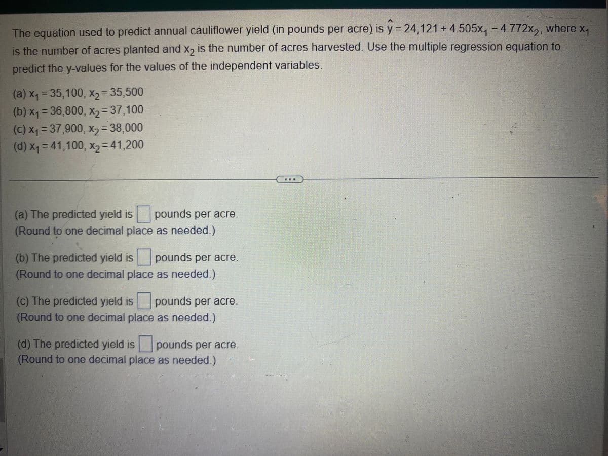 The equation used to predict annual cauliflower yield (in pounds per acre) is y = 24,121 +4.505x₁ -4.772x₂, where x₁
is the number of acres planted and x2 is the number of acres harvested. Use the multiple regression equation to
predict the y-values for the values of the independent variables.
(a) x₁ =35,100, x₂ =35,500
(b) x₁ = 36,800, X2=37,100
(c) x₁ = 37,900, x₂ = 38,000
(d) x₁ =41,100, x₂ = 41,200
(a) The predicted yield is pounds per acre.
(Round to one decimal place as needed.)
(b) The predicted yield is pounds per acre.
(Round to one decimal place as needed.)
(c) The predicted yield is pounds per acre.
(Round to one decimal place as needed.)
(d) The predicted yield is pounds per acre
(Round to one decimal place as needed.)