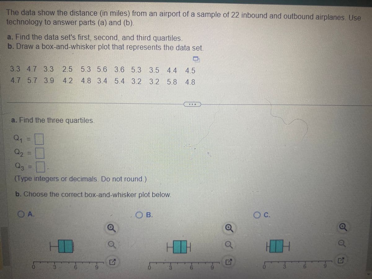 The data show the distance (in miles) from an airport of a sample of 22 inbound and outbound airplanes. Use
technology to answer parts (a) and (b).
a. Find the data set's first, second, and third quartiles.
b. Draw a box-and-whisker plot that represents the data set.
3.3 4.7 3.3 2.5 5.3 5.6 3.6 5.3 3.5 4.4 4.5
4.7 5.7 3.9 4.2 4.8 3.4 5.4 3.2 3.2 5.8 4.8
a. Find the three quartiles.
Q1
Q₂
Q3
(Type integers or decimals. Do not round.)
b. Choose the correct box-and-whisker plot below.
OA.
0
6
Q
B.
3
S
Q
5
OC.
3
6
9
Q
N