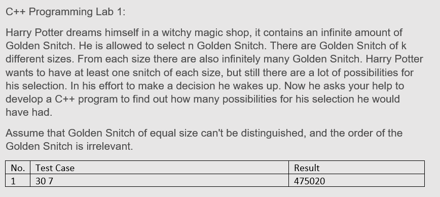 C++ Programming Lab 1:
Harry Potter dreams himself in a witchy magic shop, it contains an infinite amount of
Golden Snitch. He is allowed to select n Golden Snitch. There are Golden Snitch of k
different sizes. From each size there are also infinitely many Golden Snitch. Harry Potter
wants to have at least one snitch of each size, but still there are a lot of possibilities for
his selection. In his effort to make a decision he wakes up. Now he asks your help to
develop a C++ program to find out how many possibilities for his selection he would
have had.
Assume that Golden Snitch of equal size can't be distinguished, and the order of the
Golden Snitch is irrelevant.
No. Test Case
Result
1
30 7
475020
