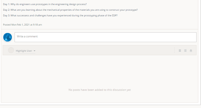 Day 1: Why do engineers use prototypes in the engineering design process?
Day 2: What are you learning about the mechanical praperties of the materials you are using to construct your prototype?
Day 3: What successess and challenges have you experienced during the prototyping phase of the EDP?
Posted Mon Feb 1, 2021 at 9:18 am
Write a comment
Highlight User -
No posts have been added to this discussion yet
