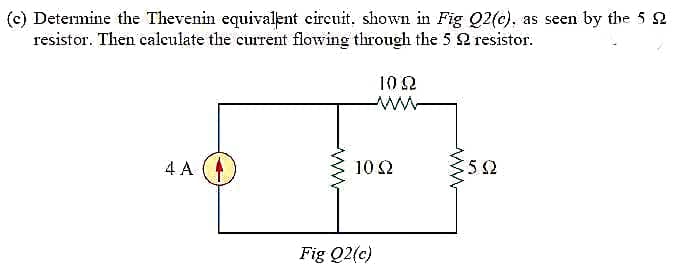 (c) Determine the Thevenin equivalent eircuit, shown in Fig Q2(c), as seen by the 5 2
resistor. Then calculate the current flowing through the 5 2 resistor.
10 2
4 A
10 2
52
Fig Q2(c)
