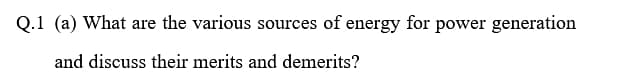 Q.1 (a) What are the various sources of energy for power generation
and discuss their merits and demerits?
