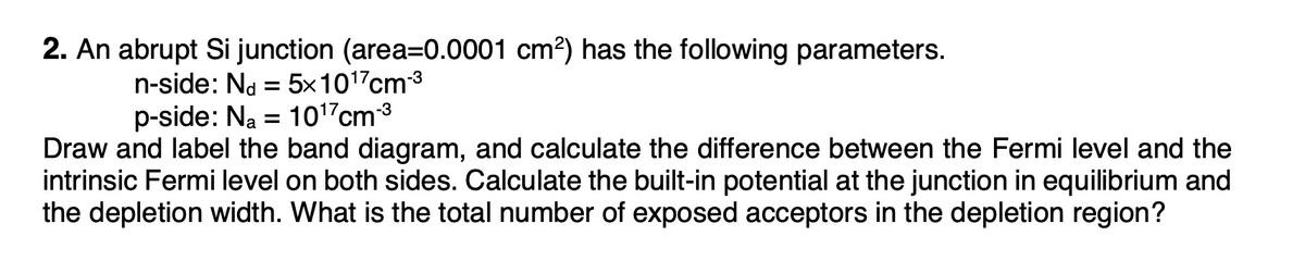 2. An abrupt Si junction (area=0.0001 cm?) has the following parameters.
n-side: Na = 5x1017cm3
p-side: Na = 10"cm3
Draw and label the band diagram, and calculate the difference between the Fermi level and the
intrinsic Fermi level on both sides. Calculate the built-in potential at the junction in equilibrium and
the depletion width. What is the total number of exposed acceptors in the depletion region?
