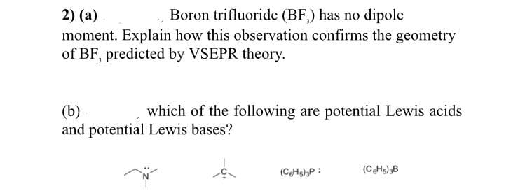 Boron trifluoride (BF) has no dipole
2) (a)
moment. Explain how this observation confirms the geometry
of BF, predicted by VSEPR theory.
(b)
and potential Lewis bases?
which of the following are potential Lewis acids
(CHs)3P :
(CHs)3B
