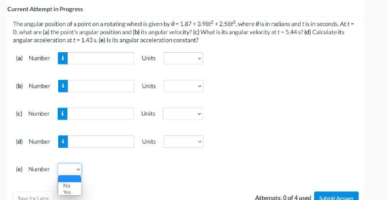 Current Attempt in Progress
The angular position of a point on a rotating wheel is given by 0= 1.87 +3.98t2 +2.58t³, where is in radians and t is in seconds. At t =
0, what are (a) the point's angular position and (b) its angular velocity? (c) What is its angular velocity at t = 5.44 s? (d) Calculate its
angular acceleration at t = 1.43 s. (e) Is its angular acceleration constant?
(a) Number
(b) Number
(c) Number
(d) Number
(e) Number
Save for Later
No
Yes
Units
Units
Units
Units
Attempts: 0 of 4 used
Submit Answer