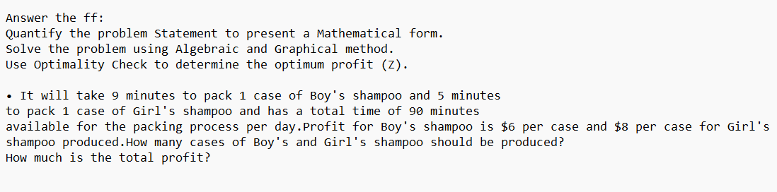 Answer the ff:
Quantify the problem Statement to present a Mathematical form.
Solve the problem using Algebraic and Graphical method.
Use Optimality Check to determine the optimum profit (Z).
• It will take 9 minutes to pack 1 case of Boy's shampoo and 5 minutes
to pack 1 case of Girl's shampoo and has a total time of 90 minutes
available for the packing process per day.Profit for Boy's shampoo is $6 per case and $8 per case for Girl's
shampoo produced. How many cases of Boy's and Girl's shampoo should be produced?
How much is the total profit?