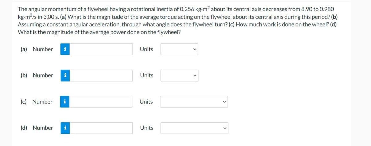 The angular momentum of a flywheel having a rotational inertia of 0.256 kg-m² about its central axis decreases from 8.90 to 0.980
kg-m²/s in 3.00 s. (a) What is the magnitude of the average torque acting on the flywheel about its central axis during this period? (b)
Assuming a constant angular acceleration, through what angle does the flywheel turn? (c) How much work is done on the wheel? (d)
What is the magnitude of the average power done on the flywheel?
(a) Number
(b) Number i
(c) Number i
(d) Number i
Units
Units
Units
Units