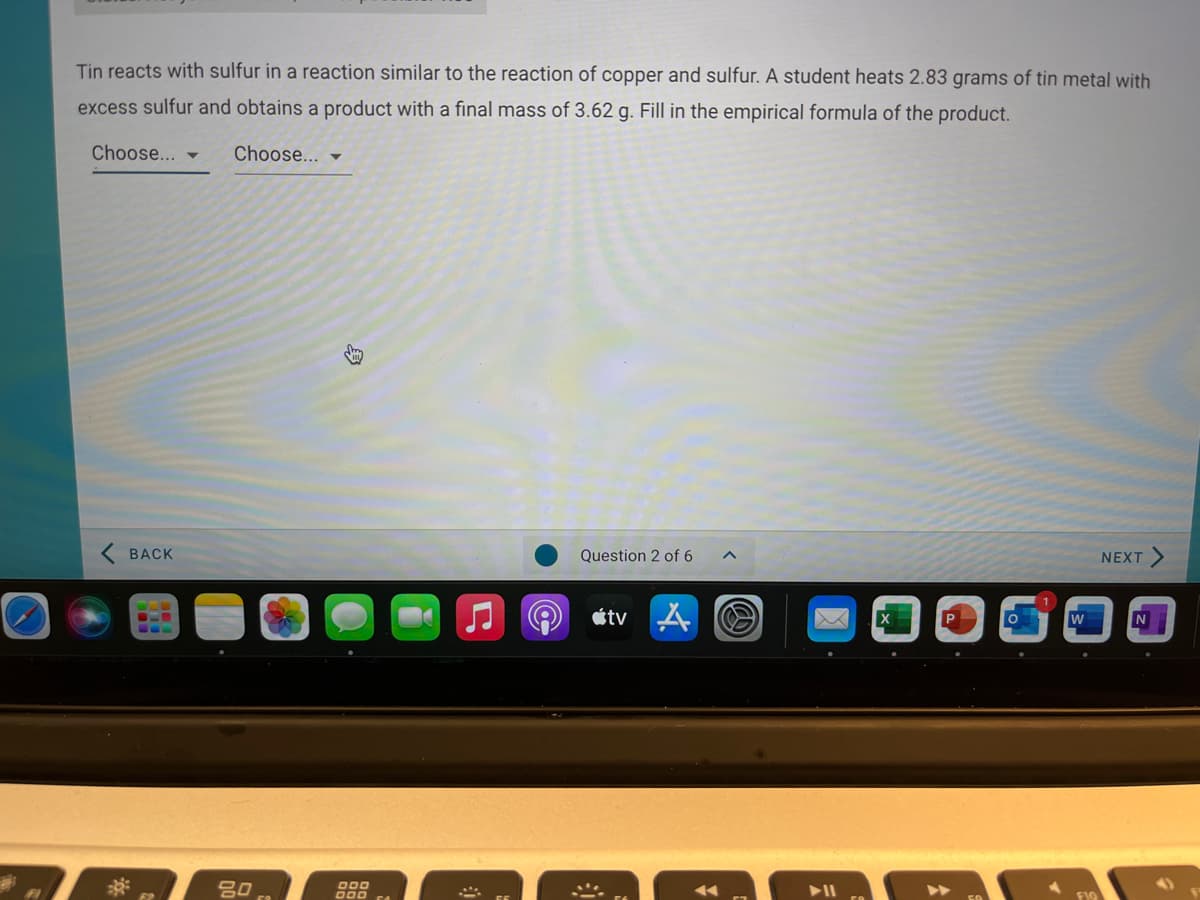 Tin reacts with sulfur in a reaction similar to the reaction of copper and sulfur. A student heats 2.83 grams of tin metal with
excess sulfur and obtains a product with a final mass of 3.62 g. Fill in the empirical formula of the product.
Choose...
Choose... -
ВАСK
Question 2 of 6
NEXT
étv
吕0
O00
