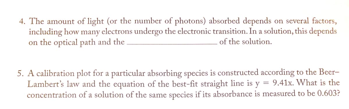 4. The amount of light (or the number of photons) absorbed depends on several factors,
including how many electrons undergo the electronic transition. In a solution, this depends
on the optical path and the
of the solution.
5. A calibration plot for a particular absorbing species is constructed according to the Beer-
Lambert's law and the equation of the best-fit straight line is y
concentration of a solution of the same species if its absorbance is measured to be 0.603?
9.41x. What is the
