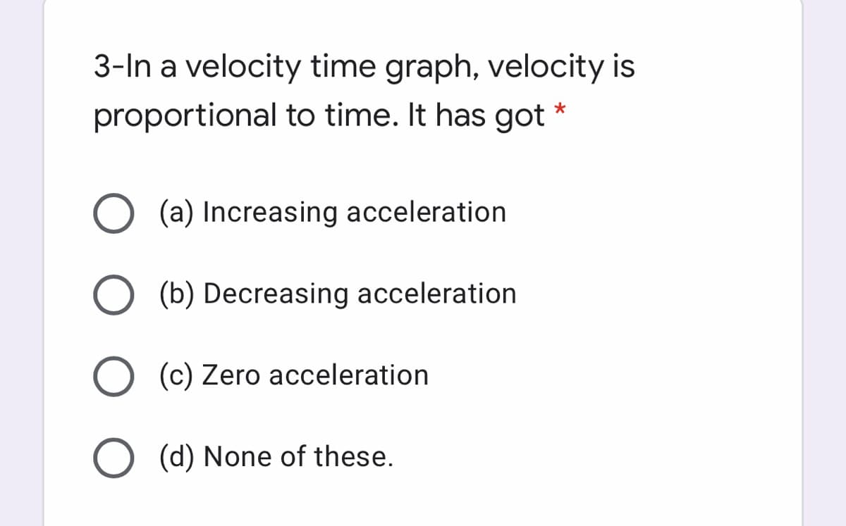 3-In a velocity time graph, velocity is
proportional to time. It has got
O (a) Increasing acceleration
(b) Decreasing acceleration
(c) Zero acceleration
O (d) None of these.
