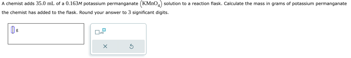 A chemist adds 35.0 mL of a 0.163M potassium permanganate (KMnO4) solution to a reaction flask. Calculate the mass in grams of potassium permanganate
the chemist has added to the flask. Round your answer to 3 significant digits.
☐
☐x10
X