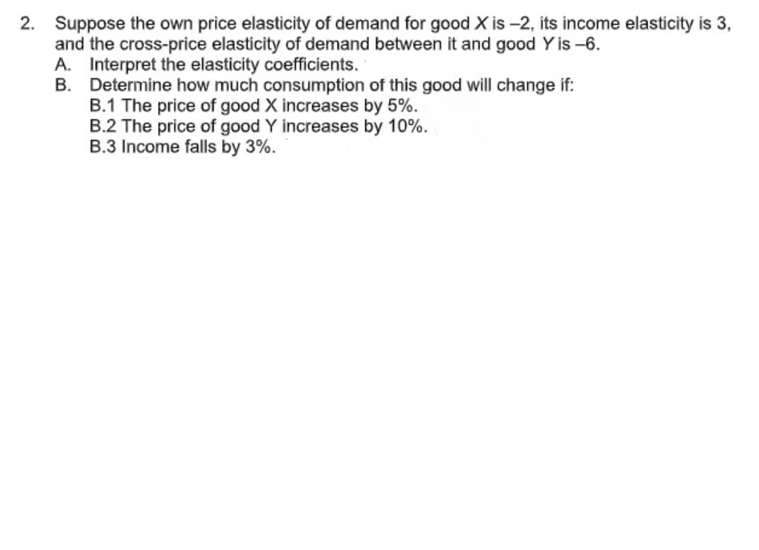 2. Suppose the own price elasticity of demand for good X is -2, its income elasticity is 3,
and the cross-price elasticity of demand between it and good Y is -6.
A. Interpret the elasticity coefficients.
B. Determine how much consumption of this good will change if:
B.1 The price of good X increases by 5%.
B.2 The price of good Y increases by 10%.
B.3 Income falls by 3%.
