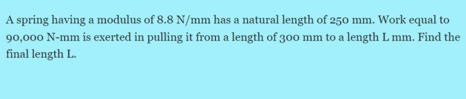 A spring having a modulus of 8.8 N/mm has a natural length of 250 mm. Work equal to
90,000 N-mm is exerted in pulling it from a length of 30o mm to a length L mm. Find the
final length L.
