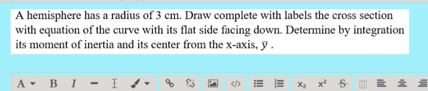 A hemisphere has a radius of 3 cm. Draw complete with labels the cross section
with equation of the curve with its flat side facing down. Determine by integration
its moment of inertia and its center from the x-axis, ỹ .
A • B I - I
</> E E
X2 x? S I = E E
