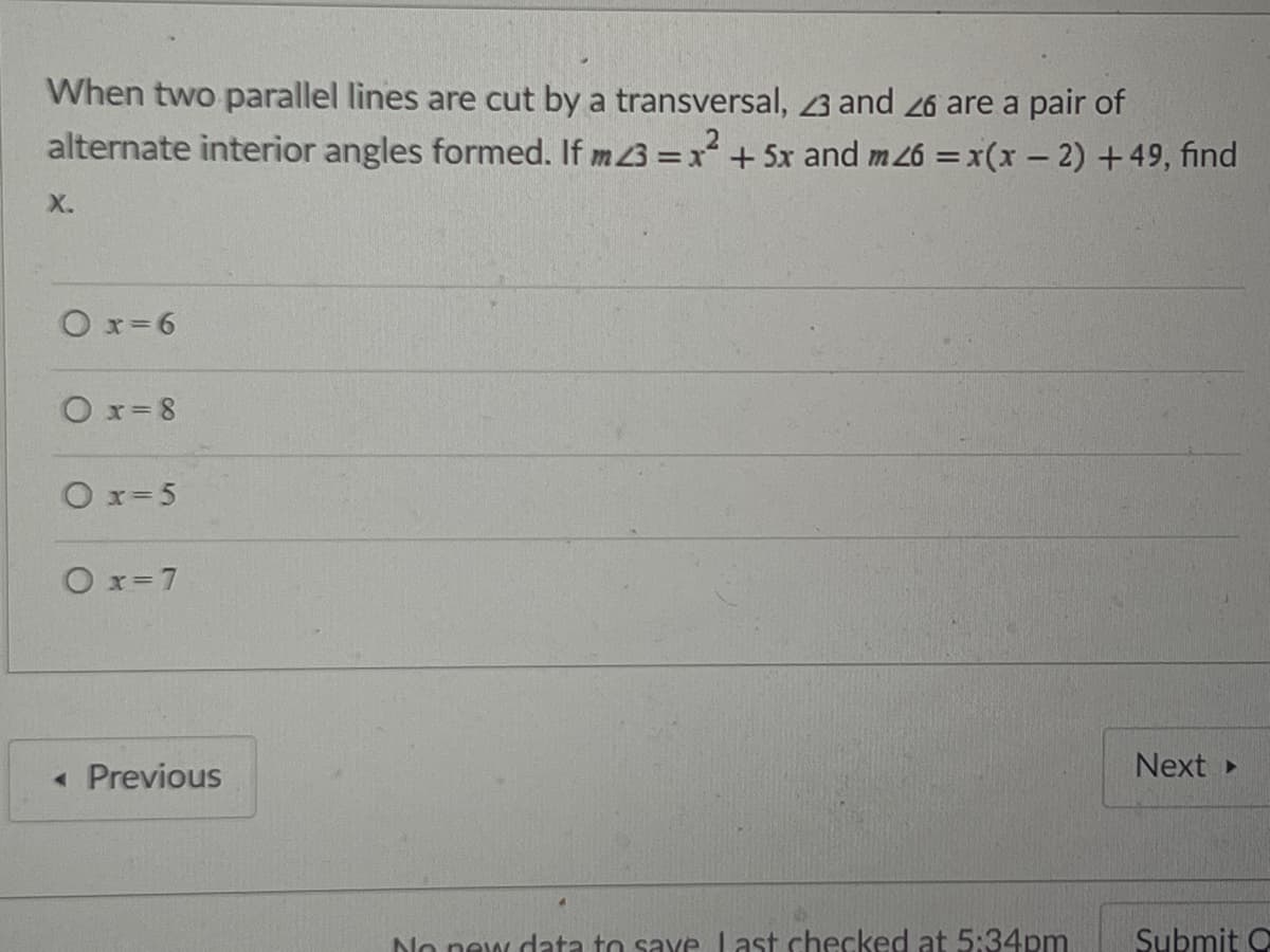 When two parallel lines are cut by a transversal, 3 and 26 are a pair of
alternate interior angles formed. If m3 =x+ 5x and m26 = x(x- 2) +49, find
X.
Ox=6
Ox= 8
O x= 5
O x=7
Next
« Previous
No new data to save Last checked at 5:34pm
Submit O
