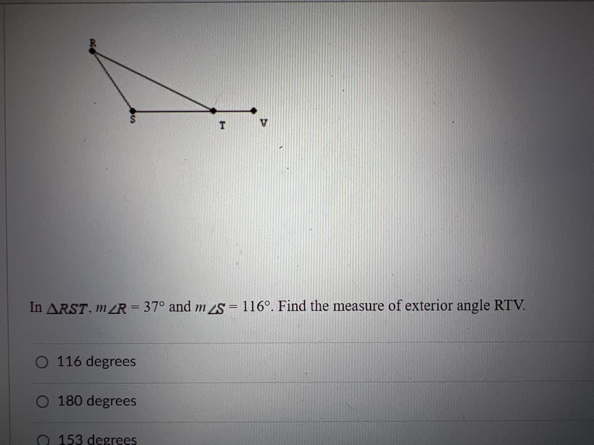 T.
In ARST, m/R =37° and m S = 116°. Find the measure of exterior angle RTV.
O 116 degrees
O 180 degrees
153 degrees
