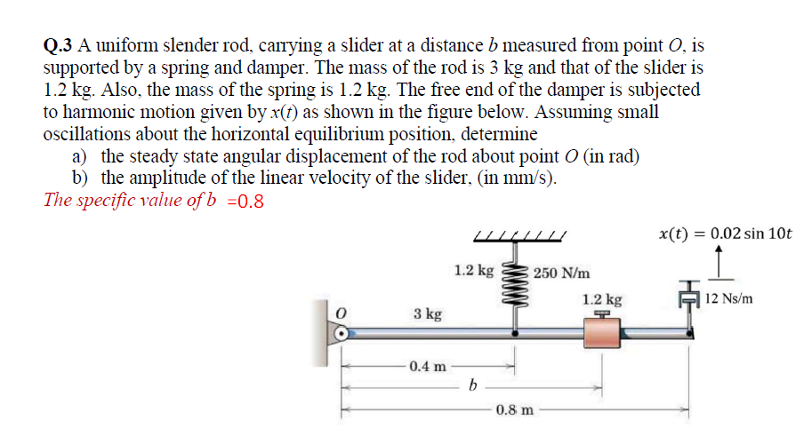 Q.3 A uniform slender rod, carrying a slider at a distance b measured from point O, is
supported by a spring and damper. The mass of the rod is 3 kg and that of the slider is
1.2 kg. Also, the mass of the spring is 1.2 kg. The free end of the damper is subjected
to harmonic motion given by x(t) as shown in the figure below. Assuming small
oscillations about the horizontal equilibrium position, determine
a) the steady state angular displacement of the rod about point O (in rad)
b) the amplitude of the linear velocity of the slider, (in mm/s).
The specific value of b =0.8
x(t) = 0.02 sin 10t
1.2 kg
250 N/m
1.2 kg
| 12 Ns/m
3 kg
0.4 m
b
0.8 m
HE
