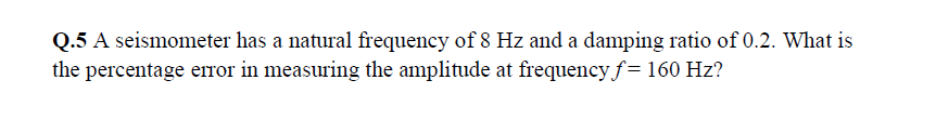 Q.5 A seismometer has a natural frequency of 8 Hz and a damping ratio of 0.2. What is
the percentage error in measuring the amplitude at frequency f= 160 Hz?
