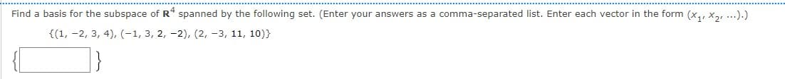 Find a basis for the subspace of R* spanned by the following set. (Enter your answers as a comma-separated list. Enter each vector in the form (x,, x,, ...).)
{(1, -2, 3, 4), (-1, 3, 2, -2), (2, -3, 11, 10)}
