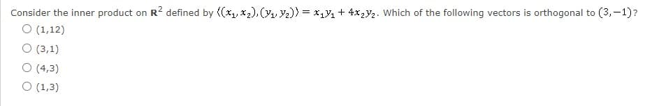 Consider the inner product on R2 defined by ((x1, x2), ( Y2)) = x14 + 4x,y2. Which of the following vectors is orthogonal to (3,-1)?
O (1,12)
O (3,1)
O (4,3)
O (1,3)
