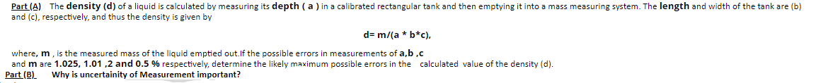 Part (A) The density (d) of a liquid is calculated by measuring its depth ( a ) in a calibrated rectangular tank and then emptying it into a mass measuring system. The length and width of the tank are (b)
and (c), respectively, and thus the density is given by
d= m/(a * b*c),
where, m, is the measured mass of the liquid emptied out.If the possible errors in measurements of a,b ,c
and m are 1.025, 1.01 ,2 and 0.5 % respectively, determine the likely maximum possible errors in the calculated value of the density (d).
Part (B).
Why is uncertainity of Measurement important?
