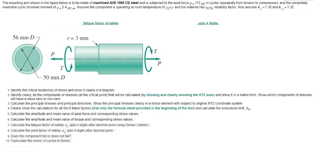 The mounting arm shown in the figure below is to be made of machined AISI 1050 CD steel and is subjected to the axial force p-113 LN in cycles repeatedly from tension to compression, and the completely
reversible cyclic torsional moment of T-2.4 AN . Assume the component is operating at room temperature of 70°f and the material has 50% reliability factor. Also assume K,=1.38 and K, =1.32.
fatigue factor of safety
upto 4 digits.
56 mm D
r = 3 mm
50 mm D
1. Identify the critical location(s) of stress and show it clearly in a diagram.
2. Identify cleary, all the components of stresses (at the critical point) that will
calculated (by drawing and clearly showing the XYZ axes) and show it in a matrix form. Show which components of stresses
will have a value zero or non-zero.
3. Calculate the principal stresses and principal directions. Show the principal stresses clearly in a stress element with respect to original XYZ coordinate system.
4. Clearly show the calculations for all the 6 Marin factors (Use only the formula sheet provided in the beginning of the test) and calculate the endurance limit, S.
5. Calculate the amplitude and mean value of axial force and corresponding stress values.
6. Calculate the amplitude and mean value of torque and corresponding stress values.
7. Calculate the fatigue factor of safety, n, upto 4 digits after decimal point using Gerber criterion.
8. Calculate the yield factor of safety, n, upto 4 digits after decimal point.
9. Does the component fail or does not fail?
10. Caulculate the numer of cycles to failure.
