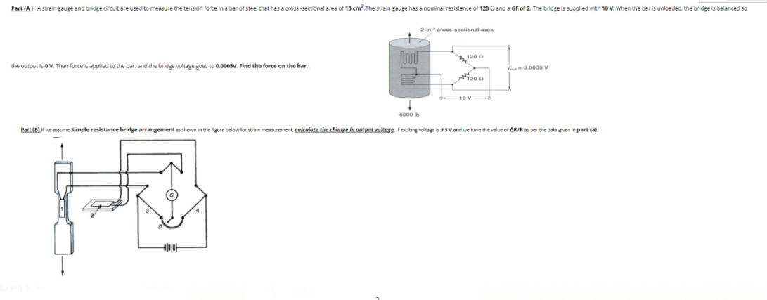 Part (A) A strain gauge and bridge circuit are used to measure the tension force in a bar of steel that has a cross-sectional area of 13 cm.The strain gauge has a nominal resistance of 120 0 and a GF of 2. The bridge is supplied with 10 V. When the bar is unloaded, the bridge is balanced so
2-in. cross-sectional area
4120 a
the output is oV. Then force is applied to the bar, and the bridge voltage goes to 0.0005V. Find the force on the bar.
V 0.000s v
20 a
10 V
6000
Part (B)f we assume Simple resistance bridge arrangement as shown in the fgure below for strain measurement, colculate the change in output voltage, if exctng voltnge is 9.5 V and we have the value of AR/R as per the dats given in part (a).
く)
